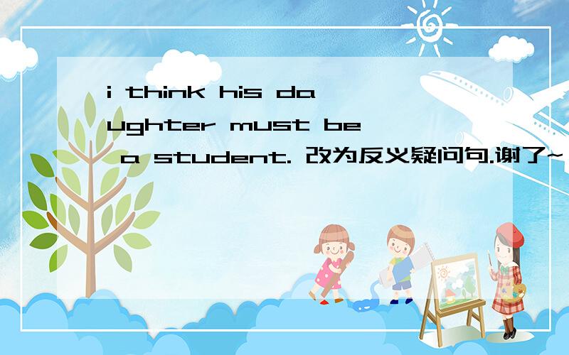 i think his daughter must be a student. 改为反义疑问句.谢了~