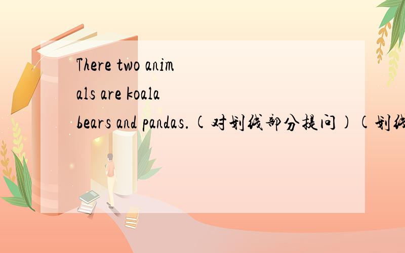 There two animals are koala bears and pandas.(对划线部分提问)(划线部分为:koals bears and pandas)