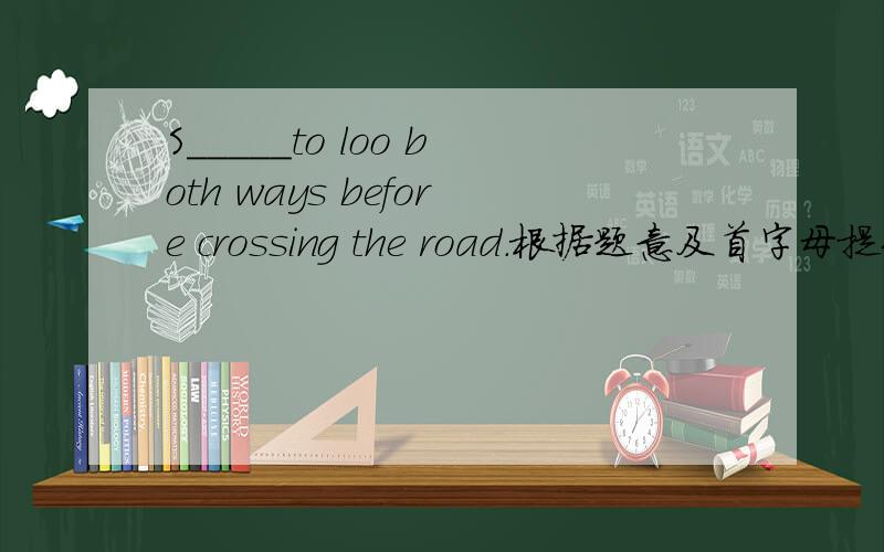 S_____to loo both ways before crossing the road.根据题意及首字母提示写单词,使句子完整,通顺.
