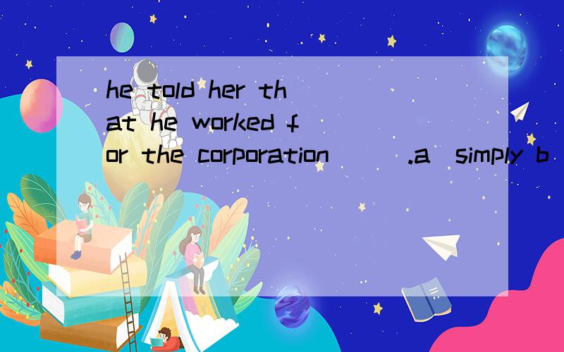 he told her that he worked for the corporation___.a)simply b)and no more c)only 为什么选b?那only呢？