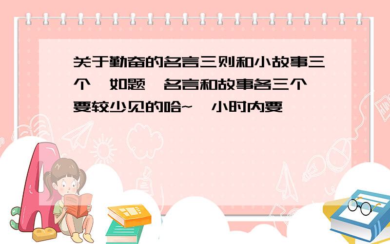 关于勤奋的名言三则和小故事三个,如题,名言和故事各三个,要较少见的哈~一小时内要,呃呃呃,一定要少见一点滴,像凿壁偷光啦,悬梁刺骨啦,都是太常见了.咱需要低调一点的~