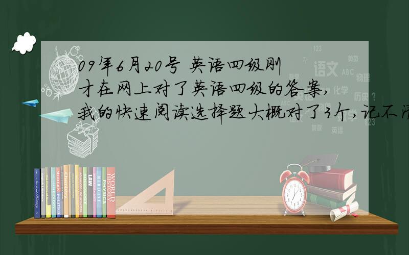 09年6月20号 英语四级刚才在网上对了英语四级的答案,我的快速阅读选择题大概对了3个,记不清了,本来就读的不明白,后面的填空对2个.听力选择对18个,填空小空能对50%吧,长句听写一般.两篇阅