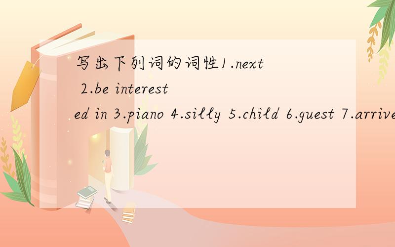 写出下列词的词性1.next 2.be interested in 3.piano 4.silly 5.child 6.guest 7.arrive at/in 8.parecl 9.rack 10.disc 11.blow(blew) 12.around 13.stop(stopped) 14.shine(shone) 15.earth 16.comfortable 17.heat 18.become(became) 19.air 20.raindrop 21.