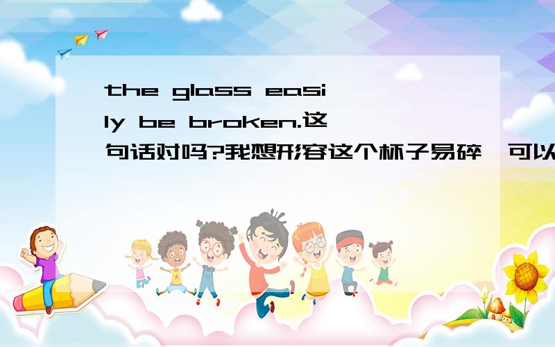 the glass easily be broken.这句话对吗?我想形容这个杯子易碎,可以这样说吗?the glass easily be broken.还是应该说:the glass be broken easily.或者it easy to the glass to be broken.