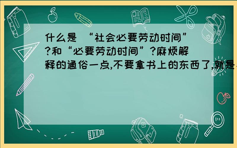 什么是 “社会必要劳动时间”?和“必要劳动时间”?麻烦解释的通俗一点,不要拿书上的东西了,就是看不懂书上的才问的!