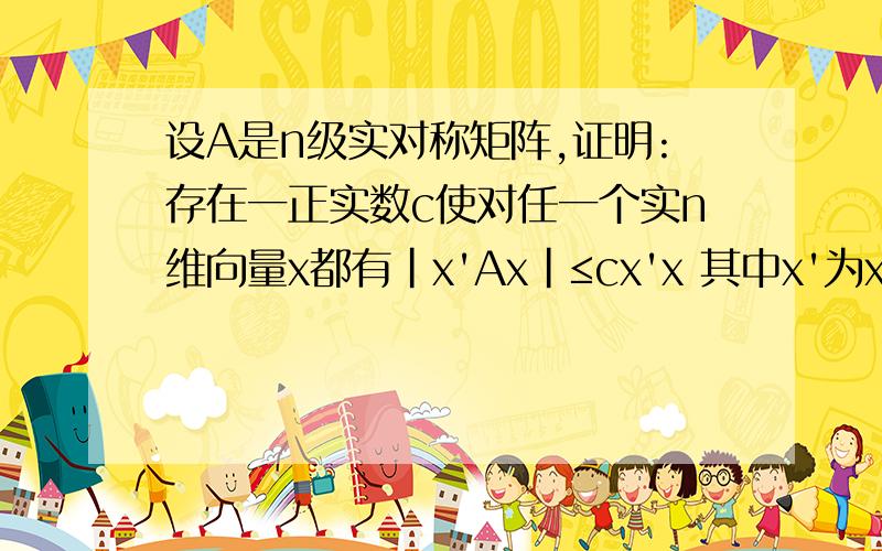 设A是n级实对称矩阵,证明:存在一正实数c使对任一个实n维向量x都有|x'Ax|≤cx'x 其中x'为x的转置