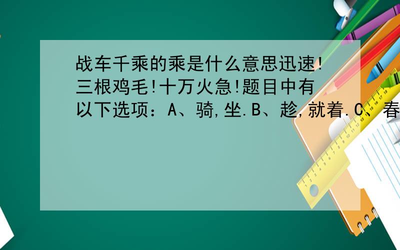 战车千乘的乘是什么意思迅速!三根鸡毛!十万火急!题目中有以下选项：A、骑,坐.B、趁,就着.C、春秋时晋国的史书叫乘.D、量词.