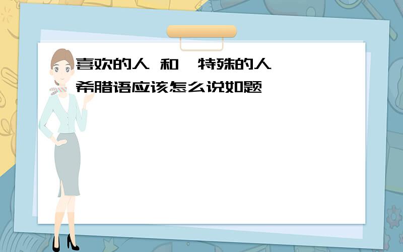 喜欢的人 和  特殊的人  希腊语应该怎么说如题