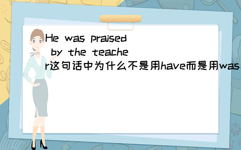 He was praised by the teacher这句话中为什么不是用have而是用was He was praised by the teacher这句话中为什么不是用have而是用was