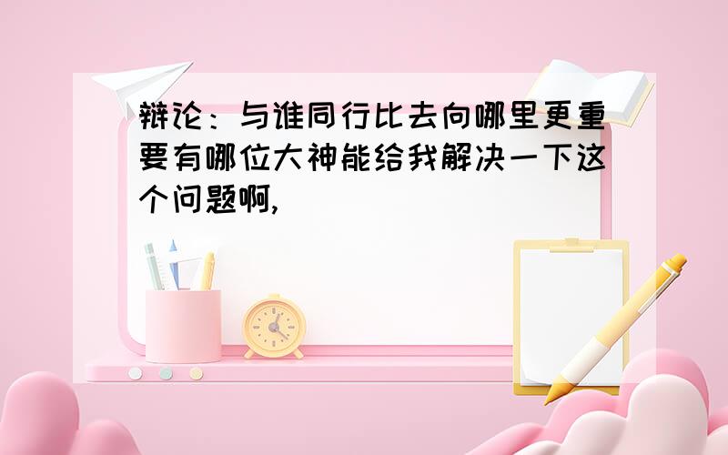 辩论：与谁同行比去向哪里更重要有哪位大神能给我解决一下这个问题啊,