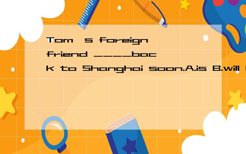 Tom's foreign friend ____back to Shanghai soon.A.is B.will beC.areD.was