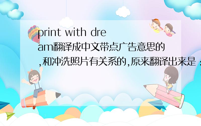 print with dream翻译成中文带点广告意思的,和冲洗照片有关系的,原来翻译出来是：影印精彩,成就梦想.还不是很恰当,翻译出来的风格需要再生动活泼一点,语言简洁时尚一点的