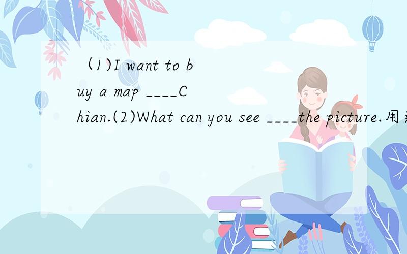 （1)I want to buy a map ____Chian.(2)What can you see ____the picture.用适当的介词填空