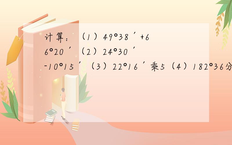 计算：（1）49°38′+66°20′（2）24°30′-10°15′（3）22°16′乘5（4）182°36分÷4.