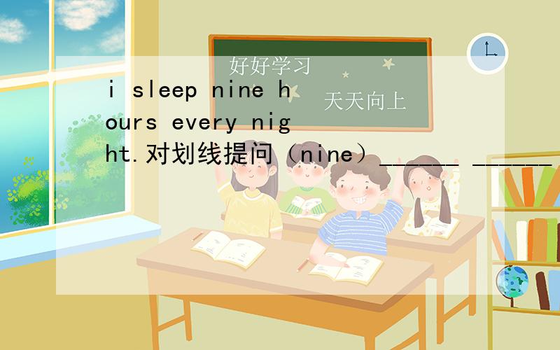 i sleep nine hours every night.对划线提问（nine）______ ______ hours do you sleep every night?