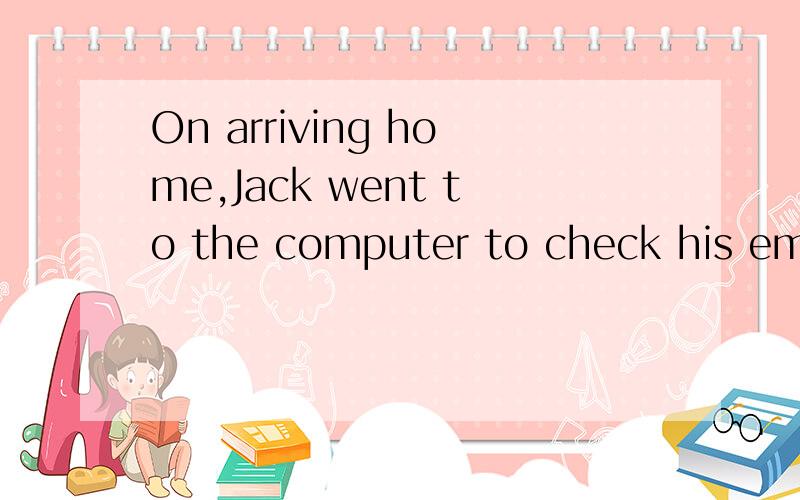 On arriving home,Jack went to the computer to check his emails= _ _ _he arrived home ,Jack went ...On arriving home,Jack went to the computer to check his emails= _ _ _he arrived home ,Jack went to the computer to check his emails