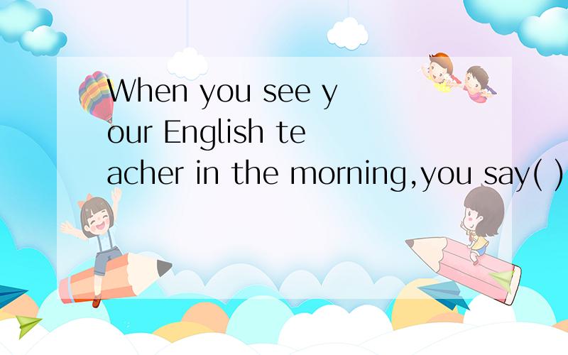 When you see your English teacher in the morning,you say( )