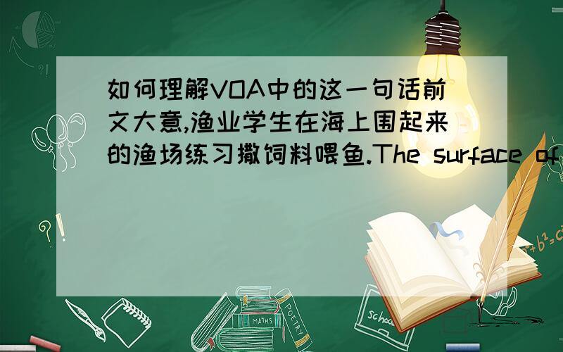 如何理解VOA中的这一句话前文大意,渔业学生在海上围起来的渔场练习撒饲料喂鱼.The surface of the water literally bubbles as thousands of cod come up to feed.They're monitored from the boat by an underwater camera.无法