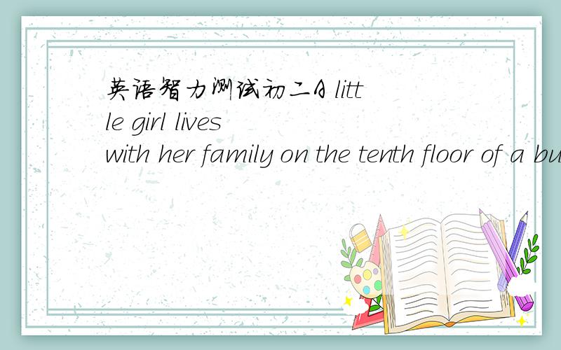 英语智力测试初二A little girl lives with her family on the tenth floor of a building A little girl lives with her family on the tenth floor of a building .Every morning she goes down in the life.Then she goes to school.She comes back from sch