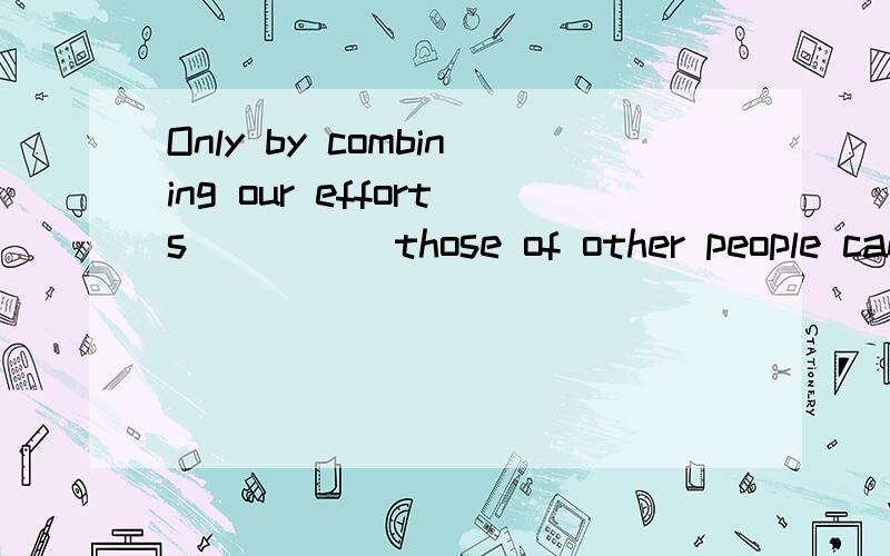 Only by combining our efforts ____ those of other people can we triumph over the difficulties we ar1.into 2.onto 3.within 4.with