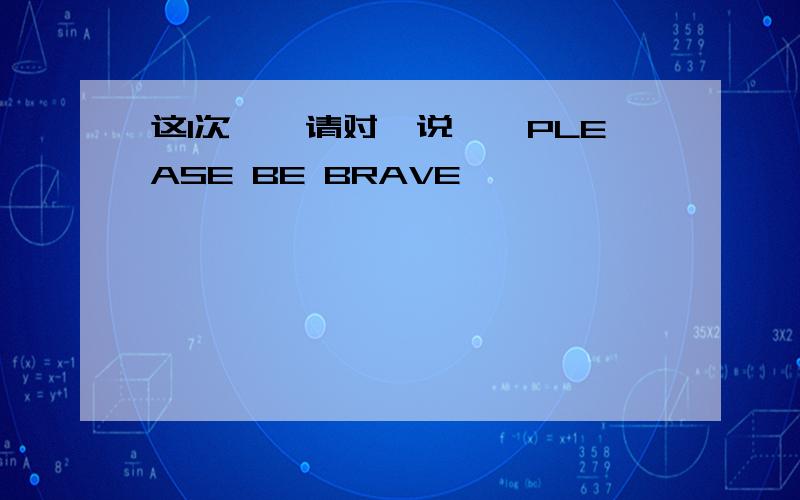 这1次′〃请对硪说′〃PLEASE BE BRAVE〃