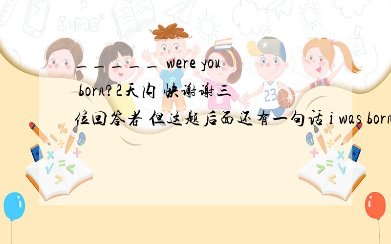 _____ were you born?2天内 快谢谢三位回答者 但这题后面还有一句话 i was born _____