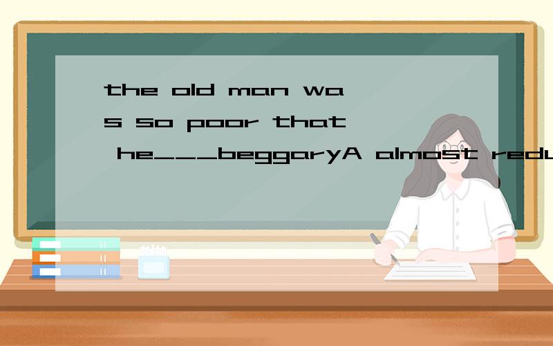 the old man was so poor that he___beggaryA almost reduced toB nearly reduced toC was almost reduced toD was reducing to 选择哪一个 能仔细说明原因和其他错误的原因吗