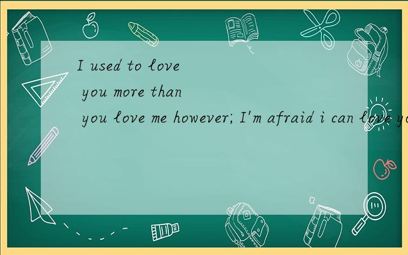 I used to love you more than you love me however; I'm afraid i can love you any longer.