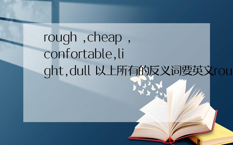 rough ,cheap ,confortable,light,dull 以上所有的反义词要英文rough ,cheap ,confortable,light,dull 以上所有的反义词要英文的