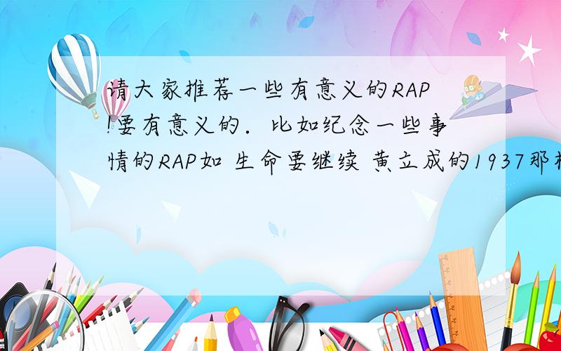 请大家推荐一些有意义的RAP!要有意义的．比如纪念一些事情的RAP如 生命要继续 黄立成的1937那样的.越多越好.中英文都可以.不要复制的!