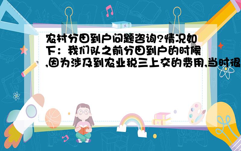 农村分田到户问题咨询?情况如下：我们队之前分田到户的时候,因为涉及到农业税三上交的费用,当时很多的人不愿意拿田地,后来队长就强制按户口分田的.到如今种田不仅不交钱还有相应的