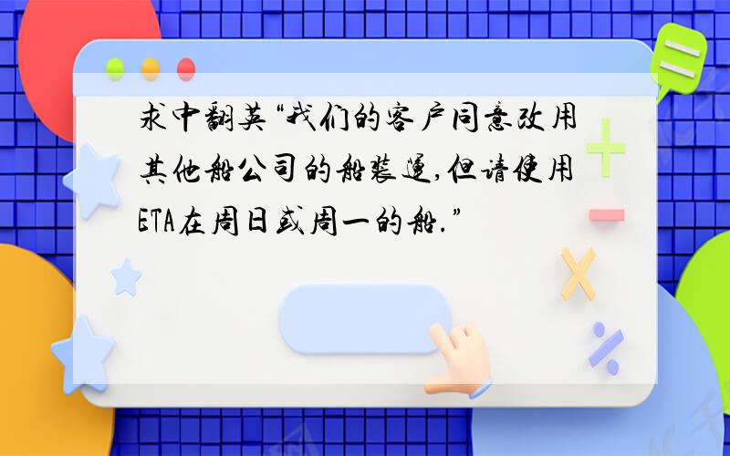 求中翻英“我们的客户同意改用其他船公司的船装运,但请使用ETA在周日或周一的船.”