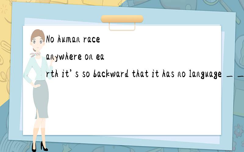 No human race anywhere on earth it’s so backward that it has no language ___ at all.Second,there is no such thing as a primitive language.There are many people whose cultures are undeveloped.But the languages they speak are by no means primitive an