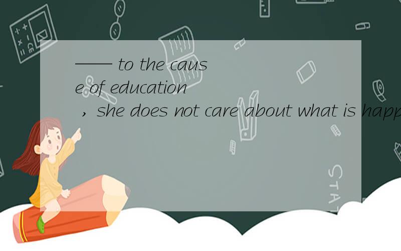 —— to the cause of education , she does not care about what is happening around her.a devoted b devoting c being devoted d having devoted