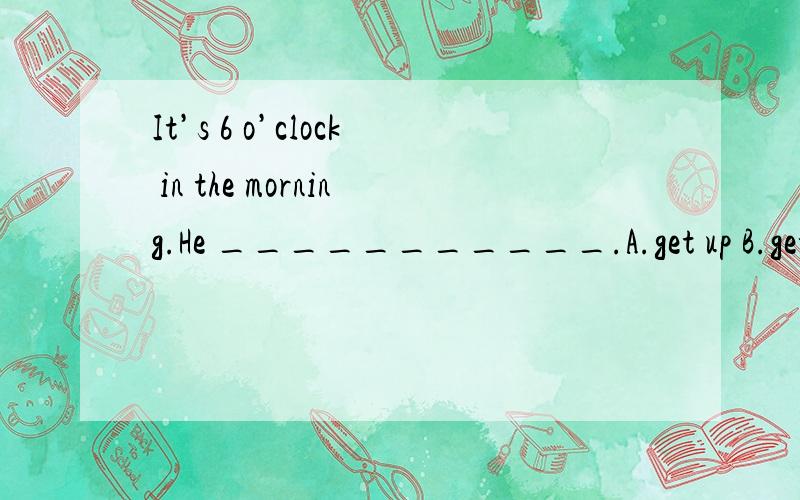 It’s 6 o’clock in the morning.He ___________.A.get up B.gets up C.isIt’s 6 o’clock in the morning.He ___________.A.get up B.gets up C.is geting up D.is getting up