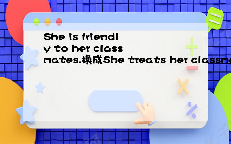 She is friendly to her classmates.换成She treats her classmates in ___ ____ _____.英语句型转换的题