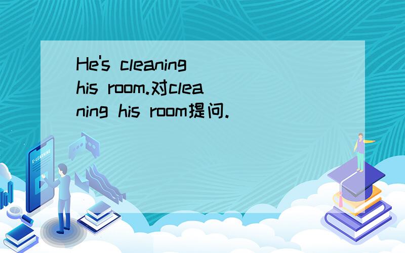 He's cleaning his room.对cleaning his room提问.