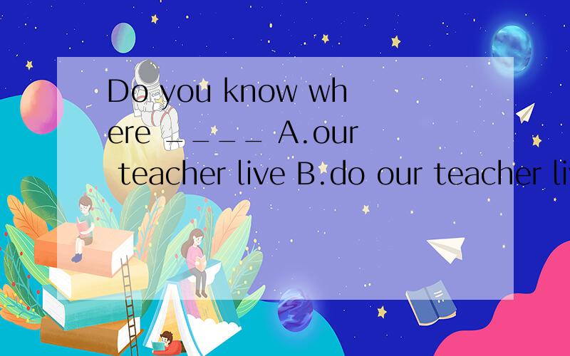 Do you know where ____ A.our teacher live B.do our teacher live C.our teacher lives D.does our teacher live
