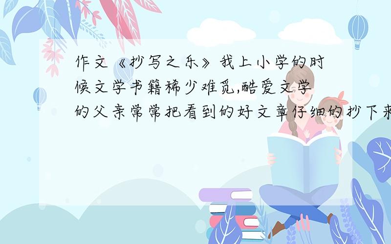 作文《抄写之乐》我上小学的时候文学书籍稀少难觅,酷爱文学的父亲常常把看到的好文章仔细的抄下来,而且鼓励我也做摘抄.于是我用瘦长枸紧的字体抄了很多报纸副刊上的散文.上中学后,