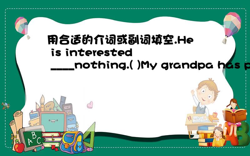 用合适的介词或副词填空.He is interested ____nothing.( )My grandpa has poor eyesight.He has some trouble ____books without glasses.A.read B.reading C.to read D.to reading( )I looked for my pen____,but Ican't find it.Aeverywhere,anywhere B.a