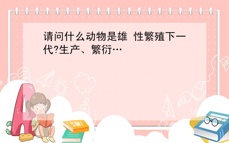 请问什么动物是雄 性繁殖下一代?生产、繁衍…