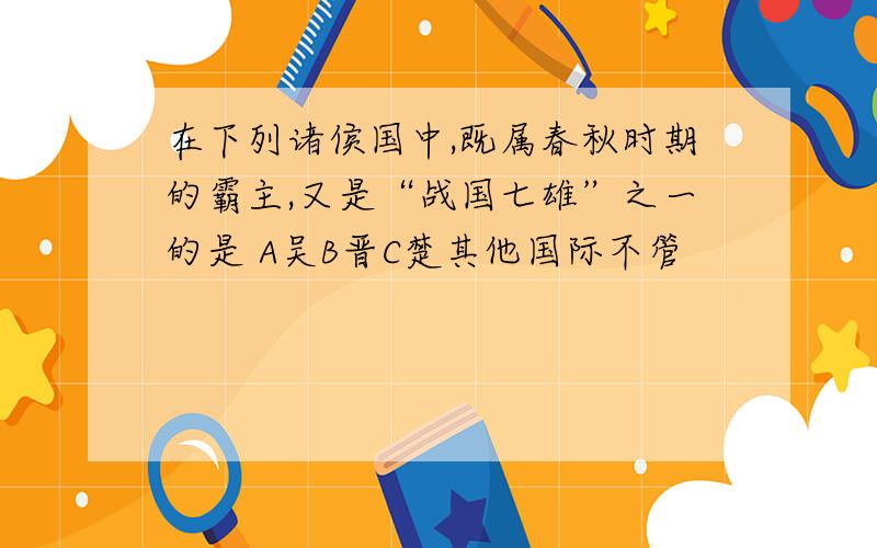 在下列诸侯国中,既属春秋时期的霸主,又是“战国七雄”之一的是 A吴B晋C楚其他国际不管