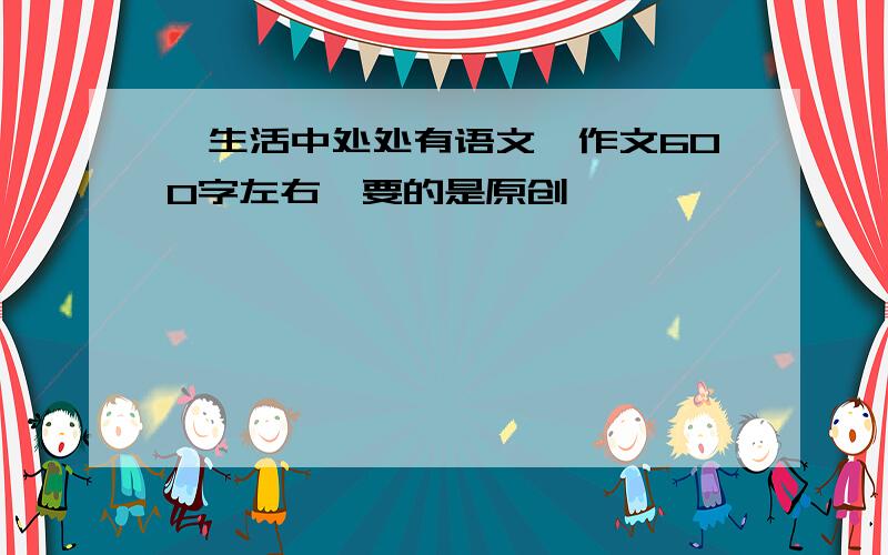 《生活中处处有语文》作文600字左右,要的是原创,