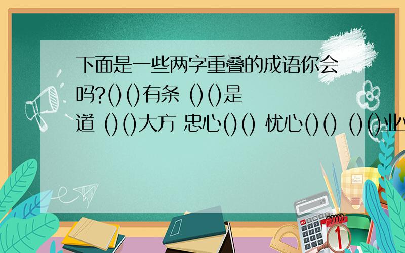 下面是一些两字重叠的成语你会吗?()()有条 ()()是道 ()()大方 忠心()() 忧心()() ()()业业 ()()攮攮()()本本 ()()色色