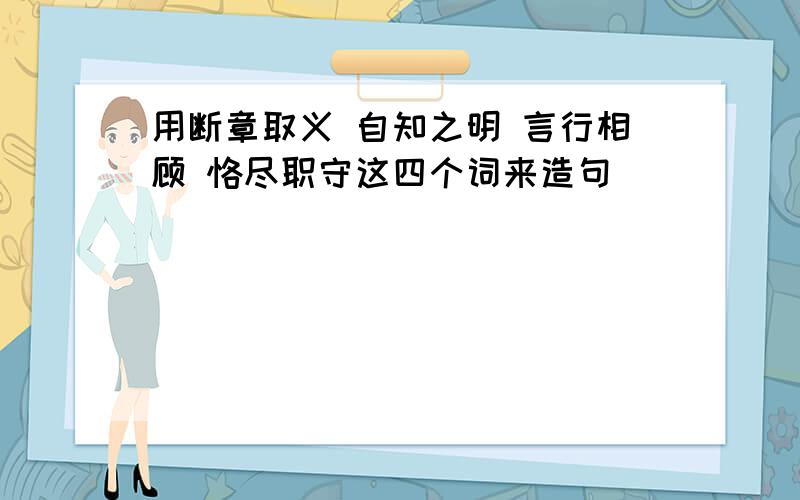 用断章取义 自知之明 言行相顾 恪尽职守这四个词来造句