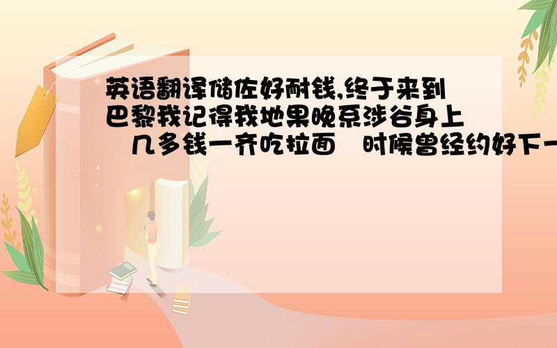 英语翻译储佐好耐钱,终于来到巴黎我记得我地果晚系涉谷身上冇几多钱一齐吃拉面嘅时候曾经约好下一站一齐搭火车游欧洲伦敦加莱港布鲁塞尔巴黎我都来过了,你呢我要比你先来到呢的地