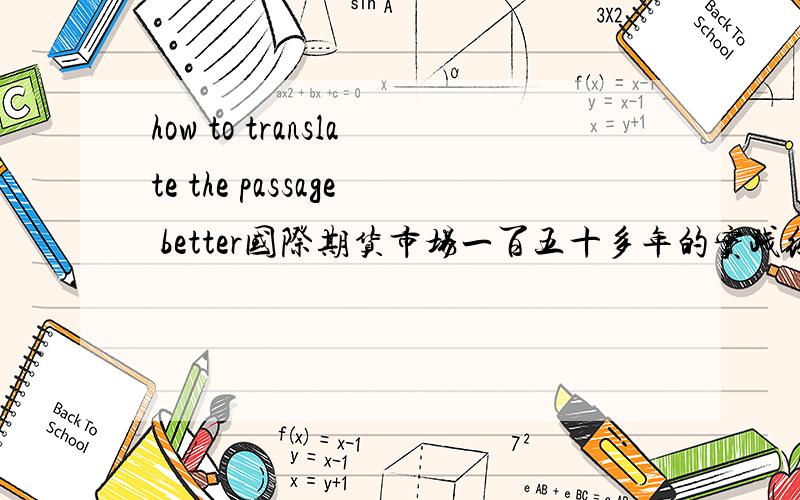 how to translate the passage better国际期货市场一百五十多年的实践经验证明,作为价格发现和风险管理的场所,期货市场对过名经济的平稳运行和稳定增长具有重要的做用.同样,期货市场对国民经济