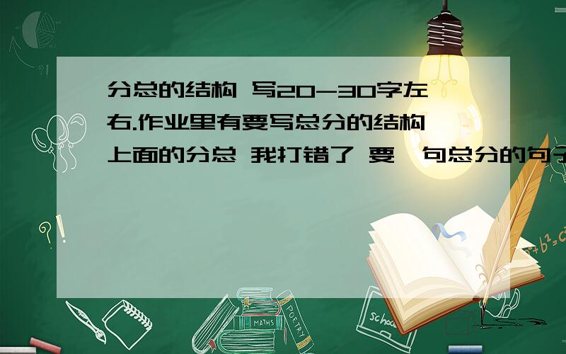 分总的结构 写20-30字左右.作业里有要写总分的结构 上面的分总 我打错了 要一句总分的句子 20-30字左右.