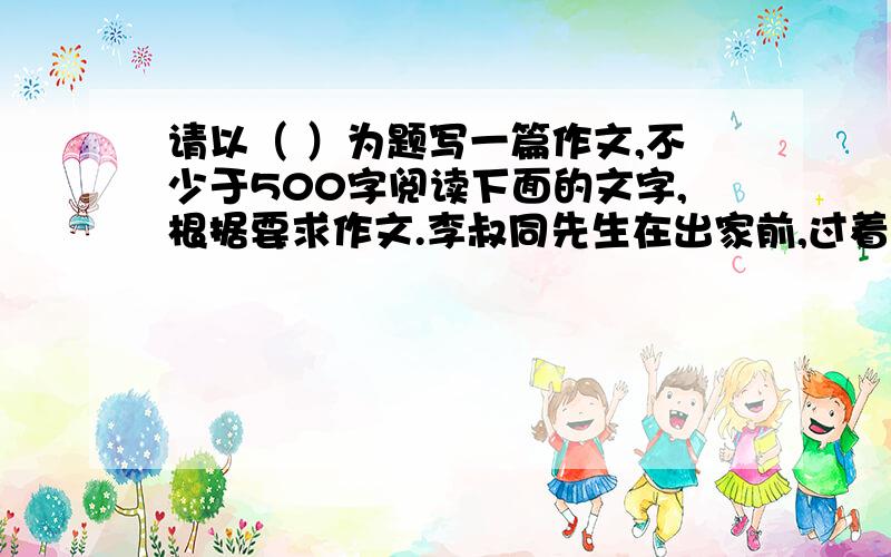 请以（ ）为题写一篇作文,不少于500字阅读下面的文字,根据要求作文.李叔同先生在出家前,过着锦衣玉食生活.出家成为弘一大师后,他的朋友——著名教育家夏丐尊先生前来拜访.夏先生见他