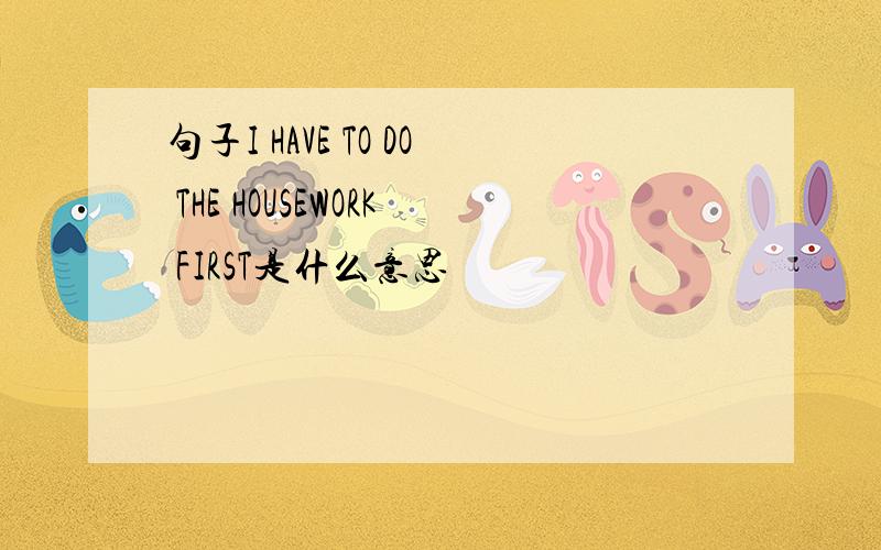 句子I HAVE TO DO THE HOUSEWORK FIRST是什么意思
